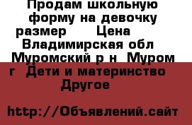 Продам школьную форму на девочку размер 34 › Цена ­ 700 - Владимирская обл., Муромский р-н, Муром г. Дети и материнство » Другое   